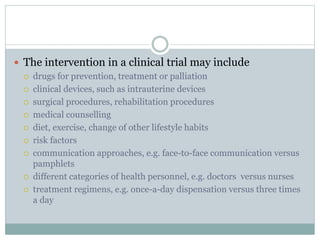  The intervention in a clinical trial may include
 drugs for prevention, treatment or palliation
 clinical devices, such as intrauterine devices
 surgical procedures, rehabilitation procedures
 medical counselling
 diet, exercise, change of other lifestyle habits
 risk factors
 communication approaches, e.g. face-to-face communication versus
pamphlets
 different categories of health personnel, e.g. doctors versus nurses
 treatment regimens, e.g. once-a-day dispensation versus three times
a day
 