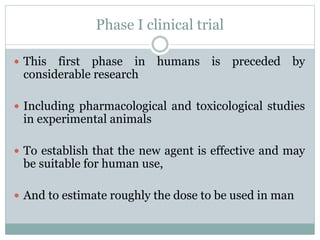 Phase I clinical trial
 This first phase in humans is preceded by
considerable research
 Including pharmacological and toxicological studies
in experimental animals
 To establish that the new agent is effective and may
be suitable for human use,
 And to estimate roughly the dose to be used in man
 