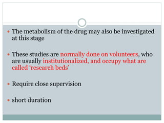  The metabolism of the drug may also be investigated
at this stage
 These studies are normally done on volunteers, who
are usually institutionalized, and occupy what are
called ‘research beds’
 Require close supervision
 short duration
 