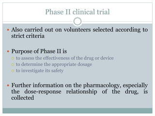 Phase II clinical trial
 Also carried out on volunteers selected according to
strict criteria
 Purpose of Phase II is
 to assess the effectiveness of the drug or device
 to determine the appropriate dosage
 to investigate its safety
 Further information on the pharmacology, especially
the dose-response relationship of the drug, is
collected
 