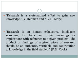  “Research is a systematized effort to gain new
knowledge.” (V. Redman and A.V.H. Mory)
 “Research is an honest exhaustive, intelligent
searching for facts and their meanings or
implications with reference to a given problem. The
product or findings of a given piece of research
should be an authentic, verifiable and contribution
to knowledge in the field studied.” (P.M. Cook)
 