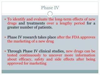 Phase IV
 To identify and evaluate the long-term effects of new
drugs and treatments over a lengthy period for a
greater number of patients.
 Phase IV research takes place after the FDA approves
the marketing of a new drug
 Through Phase IV clinical studies, new drugs can be
tested continuously to uncover more information
about efficacy, safety and side effects after being
approved for marketing
 