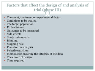 Factors that affect the design of and analysis of
trial (phase III)
 The agent, treatment or experimental factor
 Conditions to be treated
 The target population
 Ethical issues
 Outcomes to be measured
 Side-effects
 Study instruments
 Blinding
 Stopping rule
 Plans for the analysis
 Selective attrition
 Methods for ensuring the integrity of the data
 The choice of design
 Time required
 