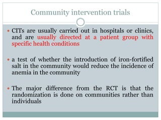Community intervention trials
 CITs are usually carried out in hospitals or clinics,
and are usually directed at a patient group with
specific health conditions
 a test of whether the introduction of iron-fortified
salt in the community would reduce the incidence of
anemia in the community
 The major difference from the RCT is that the
randomization is done on communities rather than
individuals
 