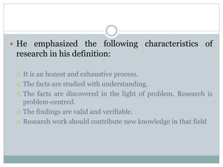  He emphasized the following characteristics of
research in his definition:
 It is an honest and exhaustive process.
 The facts are studied with understanding.
 The facts are discovered in the light of problem. Research is
problem-centred.
 The findings are valid and verifiable.
 Research work should contribute new knowledge in that field
 