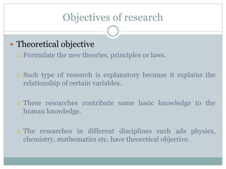 Objectives of research
 Theoretical objective
 Formulate the new theories, principles or laws.
 Such type of research is explanatory because it explains the
relationship of certain variables.
 These researches contribute some basic knowledge to the
human knowledge.
 The researches in different disciplines such ads physics,
chemistry, mathematics etc. have theoretical objective.
 