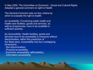 In May 2000, The Committee on Economic , Social and Cultural Rights Adopted a general comment on right to Health. The General Comment sets out four criteria by which to evaluate the right to health: (a)  Availability . Functioning public health and health-care facilities, goods and services, as well as programmes, have to be available in sufficient quantity. (b)  Accessibility . Health facilities, goods and services have to be accessible to everyone without discrimination, within the jurisdiction of the State party. Accessibility has four overlapping dimensions: . Non-discrimination; . Physical accessibility; . Economic accessibility (affordability); . Information accessibility. 