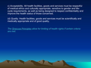 c)  Acceptability . All health facilities, goods and services must be respectful of medical ethics and culturally appropriate, sensitive to gender and life-cycle requirements, as well as being designed to respect confidentiality and improve the health status of those concerned. (d)  Quality . Health facilities, goods and services must be scientifically and medically appropriate and of good quality. The  Siracusa Principles  allow for limiting of health rights if certain criteria are met. 