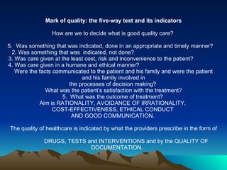 Mark of quality: the five-way test and its indicators   How are we to decide what is good quality care?  Was something that was indicated, done in an appropriate and timely manner?  2. Was something that was  indicated, not done?  3. Was care given at the least cost, risk and inconvenience to the patient?  4. Was care given in a humane and ethical manner?  Were the facts communicated to the patient and his family and were the patient and his family involved in  the processes of decision making?  What was the patient’s satisfaction with the treatment? 5.  What was the outcome of treatment?  Aim is  RATIONALITY, AVOIDANCE OF IRRATIONALITY,  COST-EFFECTIVENESS, ETHICAL CONDUCT  AND GOOD COMMUNICATION.    The quality of healthcare is indicated by what the providers prescribe in the form of DRUGS, TESTS and INTERVENTIONS and by the QUALITY OF DOCUMENTATION.  