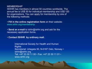 MEMBERSHIP ISHHR has members in almost 50 countries worldwide. The annual fee is US$ 50 for individual membership and US$ 120 for organizations. You can apply for membership by one of the following methods: Fill in the online registration form  on their website: www.ishhr.org/membership Send an e-mail  to ishhr@ishhr.org and ask for the necessary application forms. Contact ISHHR  by ordinary mail.  International Society for Health and Human Rights Secretariat: Urtegata 50, N-0187 Oslo, Norway • ishhr@ishhr.org Tel: +47 23 30 11 00 • Fax: +47 23 30 11 01 • www.ishhr.org 