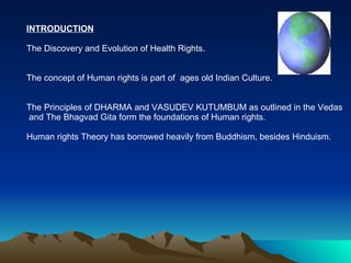 INTRODUCTION The Discovery and Evolution of Health Rights. The concept of Human rights is part of  ages old Indian Culture. The Principles of DHARMA and VASUDEV KUTUMBUM as outlined in the Vedas and The Bhagvad Gita form the foundations of Human rights. Human rights Theory has borrowed heavily from Buddhism, besides Hinduism. 