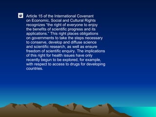 Article 15 of the International Covenant on Economic, Social and Cultural Rights recognizes “the right of everyone to enjoy the benefits of scientific progress and its applications.” This right places obligations on governments to take the steps necessary to conserve, develop and diffuse science and scientific research, as well as ensure freedom of scientific enquiry. The implications of this right for health issues have only recently begun to be explored, for example, with respect to access to drugs for developing countries. 