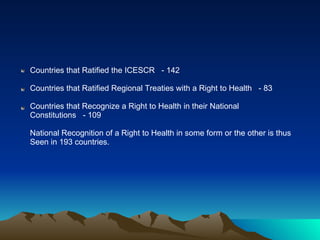 Countries that Ratified the ICESCR  - 142 Countries that Ratified Regional Treaties with a Right to Health  - 83 Countries that Recognize a Right to Health in their National Constitutions  - 109 National Recognition of a Right to Health in some form or the other is thus  Seen in 193 countries.  