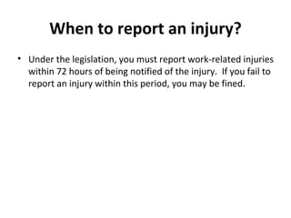 When to report an injury? Under the legislation, you must report work-related injuries within 72 hours of being notified of the injury.  If you fail to report an injury within this period, you may be fined. 