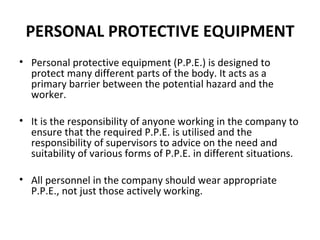 PERSONAL PROTECTIVE EQUIPMENT Personal protective equipment (P.P.E.) is designed to protect many different parts of the body. It acts as a primary barrier between the potential hazard and the worker.    It is the responsibility of anyone working in the company to ensure that the required P.P.E. is utilised and the responsibility of supervisors to advice on the need and suitability of various forms of P.P.E. in different situations. All personnel in the company should wear appropriate P.P.E., not just those actively working. 