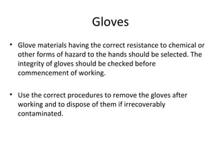Gloves Glove materials having the correct resistance to chemical or other forms of hazard to the hands should be selected. The integrity of gloves should be checked before commencement of working. Use the correct procedures to remove the gloves after working and to dispose of them if irrecoverably contaminated. 