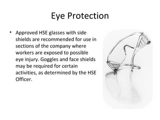 Eye Protection Approved HSE glasses with side shields are recommended for use in sections of the company where workers are exposed to possible eye injury. Goggles and face shields may be required for certain activities, as determined by the HSE Officer. 