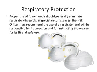 Respiratory Protection Proper use of fume hoods should generally eliminate respiratory hazards. In special circumstances, the HSE Officer may recommend the use of a respirator and will be responsible for its selection and for instructing the wearer for its fit and safe use. 