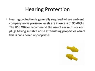 Hearing Protection Hearing protection is generally required where ambient company noise pressure levels are in excess of 90 dB(A). The HSE Officer recommend the use of ear muffs or ear plugs having suitable noise attenuating properties where this is considered appropriate. 