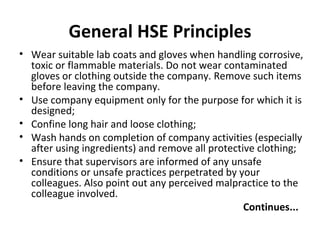General HSE Principles Wear suitable lab coats and gloves when handling corrosive, toxic or flammable materials. Do not wear contaminated gloves or clothing outside the company. Remove such items before leaving the company. Use company equipment only for the purpose for which it is designed; Confine long hair and loose clothing; Wash hands on completion of company activities (especially after using ingredients) and remove all protective clothing; Ensure that supervisors are informed of any unsafe conditions or unsafe practices perpetrated by your colleagues. Also point out any perceived malpractice to the colleague involved. Continues... 