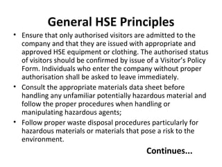 General HSE Principles Ensure that only authorised visitors are admitted to the company and that they are issued with appropriate and approved HSE equipment or clothing. The authorised status of visitors should be confirmed by issue of a Visitor’s Policy Form. Individuals who enter the company without proper authorisation shall be asked to leave immediately. Consult the appropriate materials data sheet before handling any unfamiliar potentially hazardous material and follow the proper procedures when handling or manipulating hazardous agents; Follow proper waste disposal procedures particularly for hazardous materials or materials that pose a risk to the environment. Continues... 