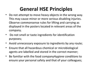 General HSE Principles Do not attempt to move heavy objects in the wrong way. This may cause minor or more serious disabling injuries. Observe commonsense rules for lifting and carrying as displayed in the posters located in relevant areas of the company.   Do not smell or taste ingredients for identification purposes; Avoid unnecessary exposure to ingredients by any route; Ensure that all hazardous chemical or microbiological agents are labelled and stored in the correct manner; Be familiar with the food company Hygiene conditions  to ensure your personal safety and that of your colleagues; 
