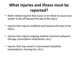What injuries and illness must be reported? Work-related injuries that cause or are likely to cause your worker to be off beyond the day of the injury Injuries that require modified work beyond the day of the injury. Injuries that require ongoing medical treatment (physical therapy, prescription medications, etc.). Injuries that may result in a permanent disability (amputations, hearing loss, etc.). 