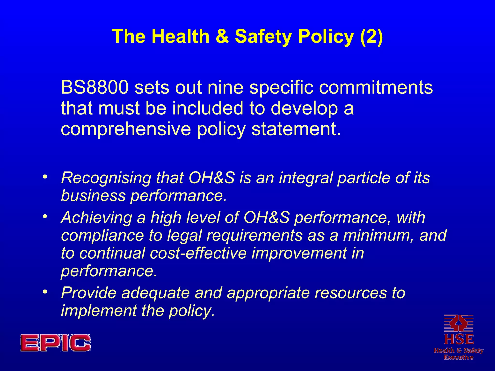 The Health & Safety Policy (2) BS8800 sets out nine specific commitments that must be included to develop a comprehensive policy statement.   Recognising that OH&S is an integral particle of its business performance. Achieving a high level of OH&S performance, with compliance to legal requirements as a minimum, and to continual cost-effective improvement in performance. Provide adequate and appropriate resources to implement the policy. 