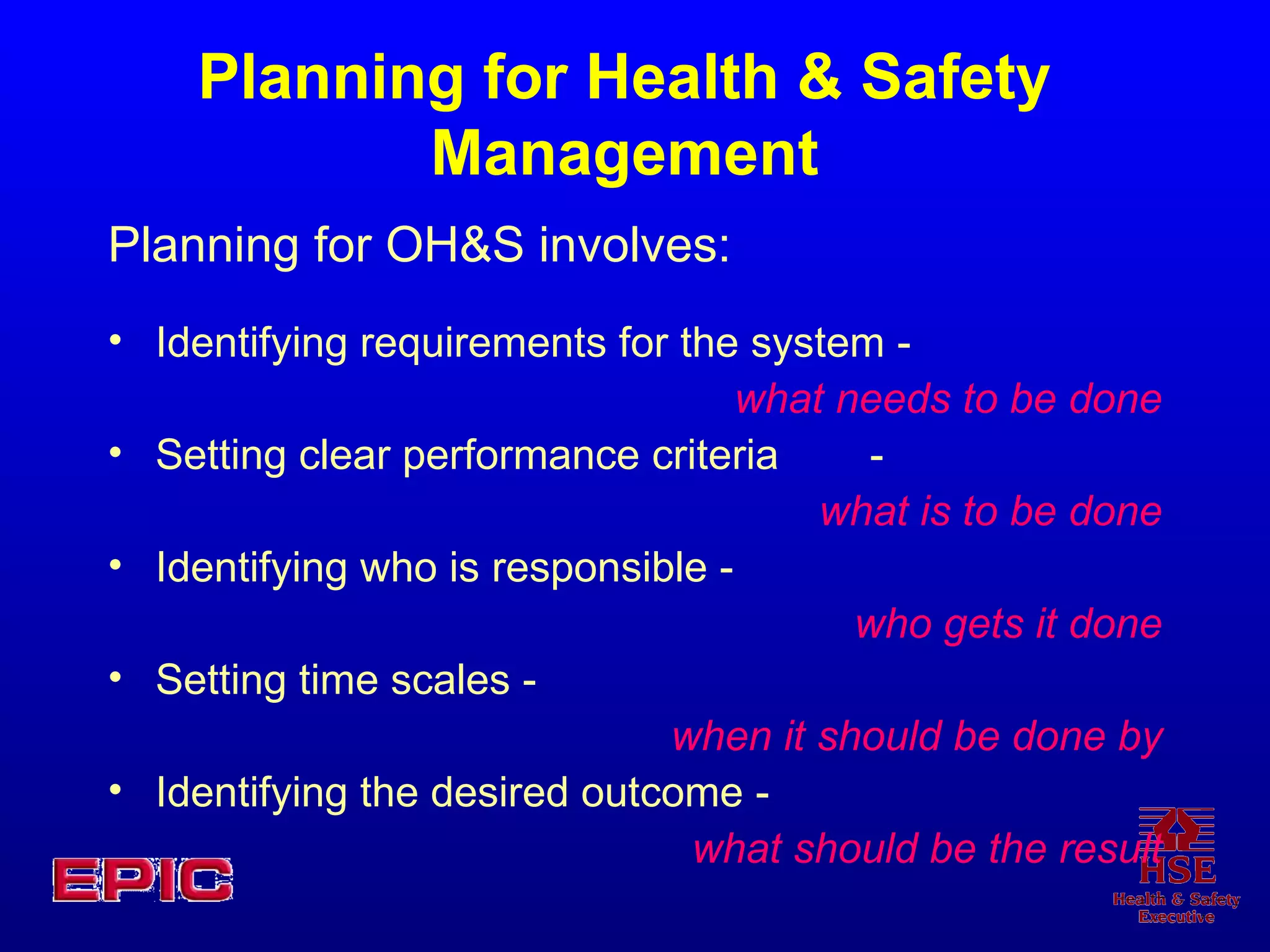 Planning for Health & Safety Management Planning for OH&S involves: Identifying requirements for the system - what needs to be done Setting clear performance criteria - what is to be done Identifying who is responsible - who gets it done Setting time scales - when it should be done by Identifying the desired outcome - what should be the result 