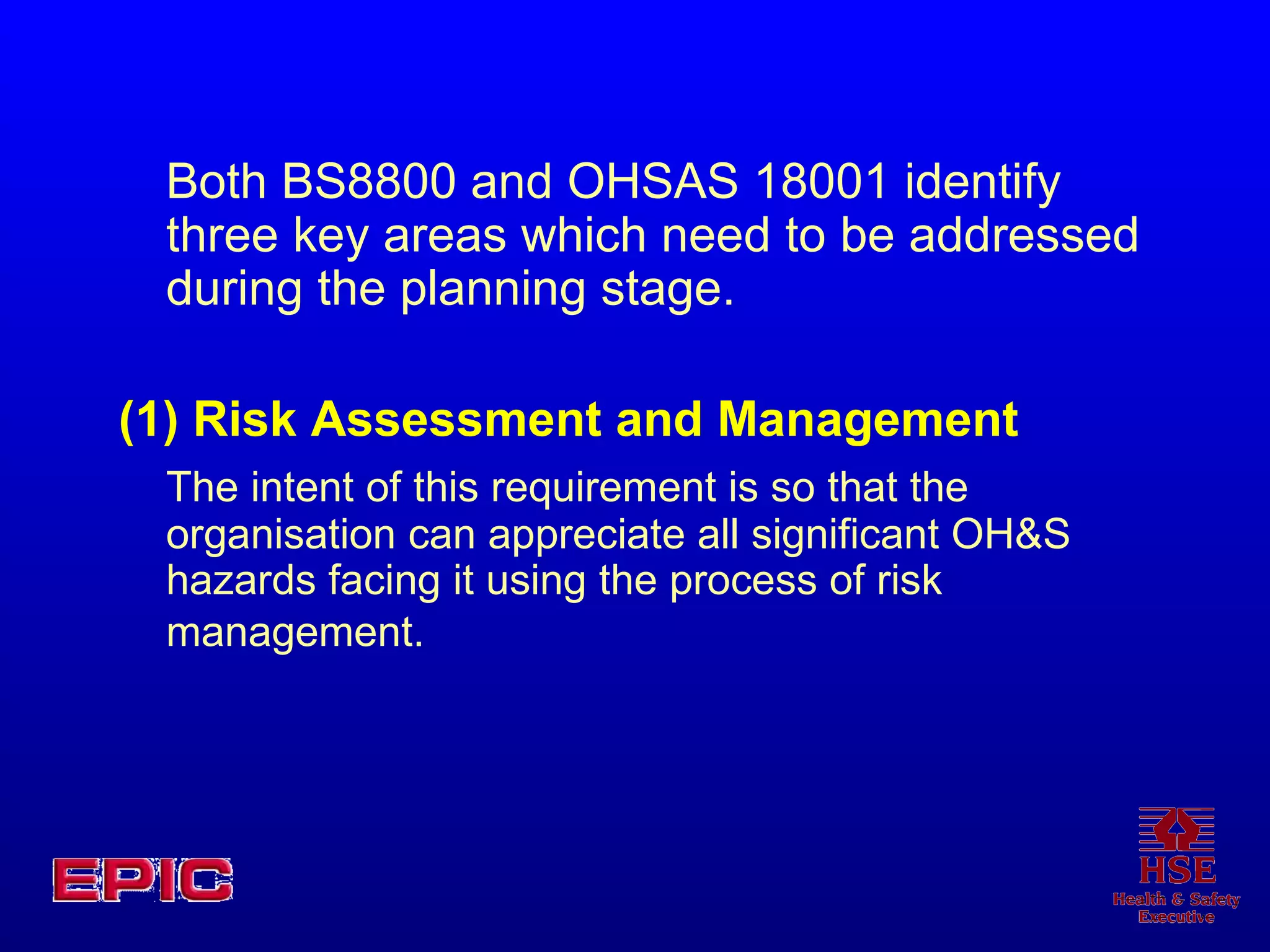 Both BS8800 and OHSAS 18001 identify three key areas which need to be addressed during the planning stage. (1) Risk Assessment and Management  The intent of this requirement is so that the organisation can appreciate all significant OH&S hazards facing it using the process of risk management.   