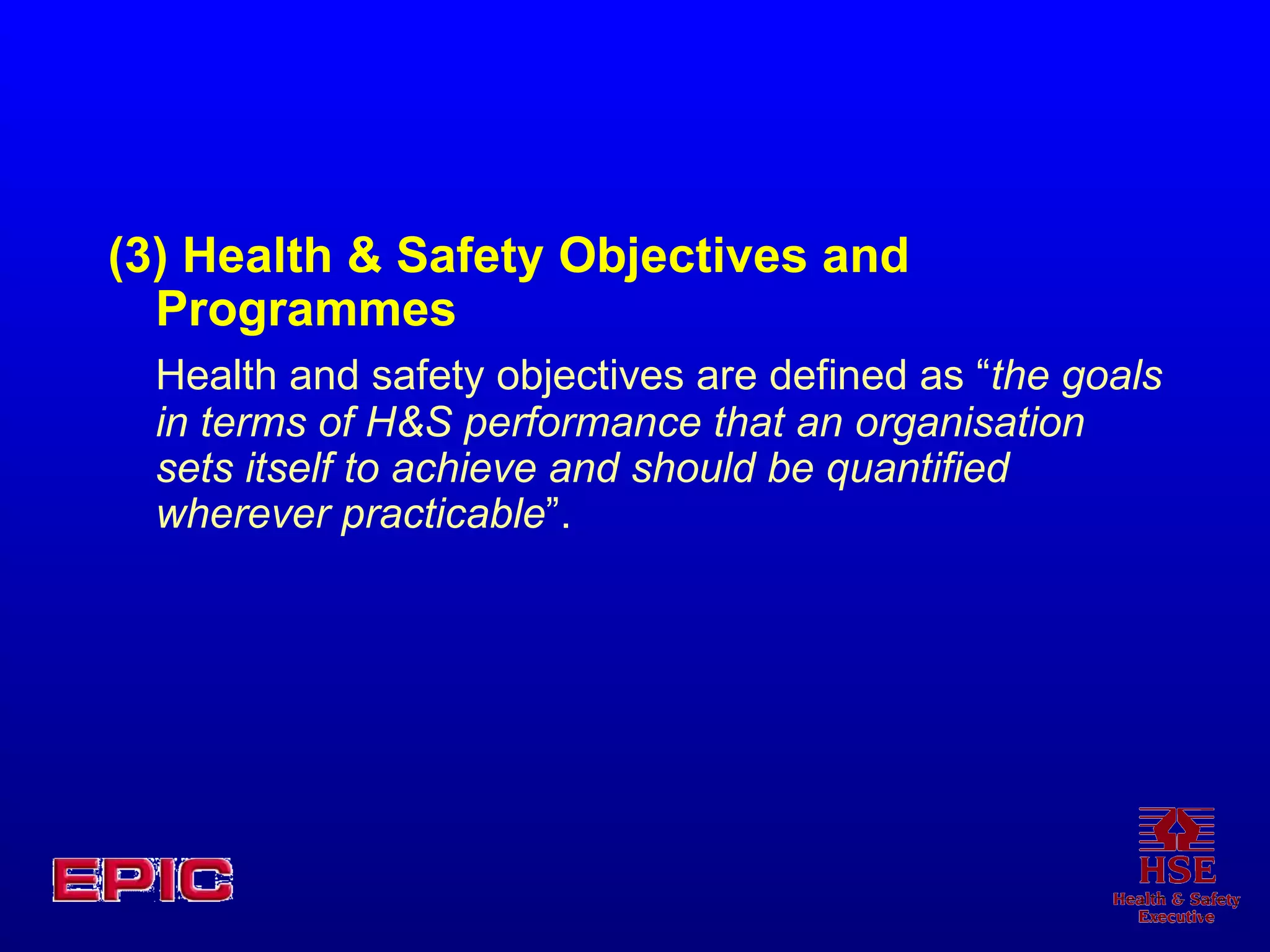 (3) Health & Safety Objectives and Programmes Health and safety objectives are defined as “ the goals in terms of H&S performance that an organisation sets itself to achieve and should be quantified wherever practicable ”. 