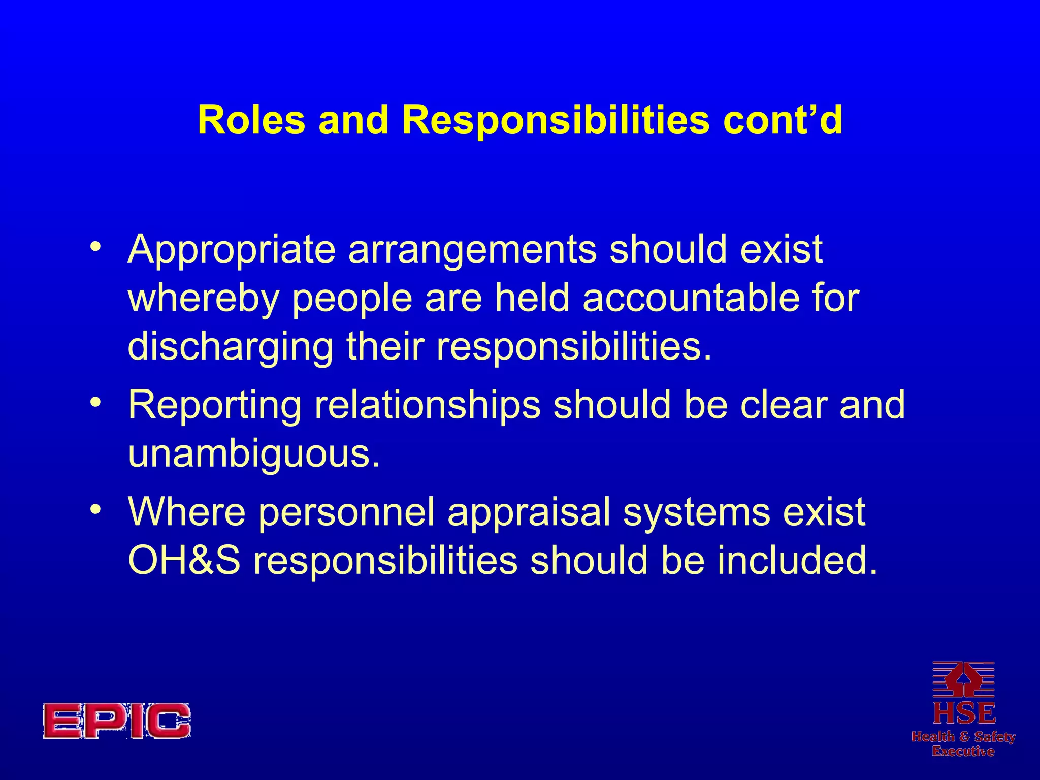 Roles and Responsibilities cont’d Appropriate arrangements should exist whereby people are held accountable for discharging their responsibilities. Reporting relationships should be clear and unambiguous. Where personnel appraisal systems exist OH&S responsibilities should be included. 