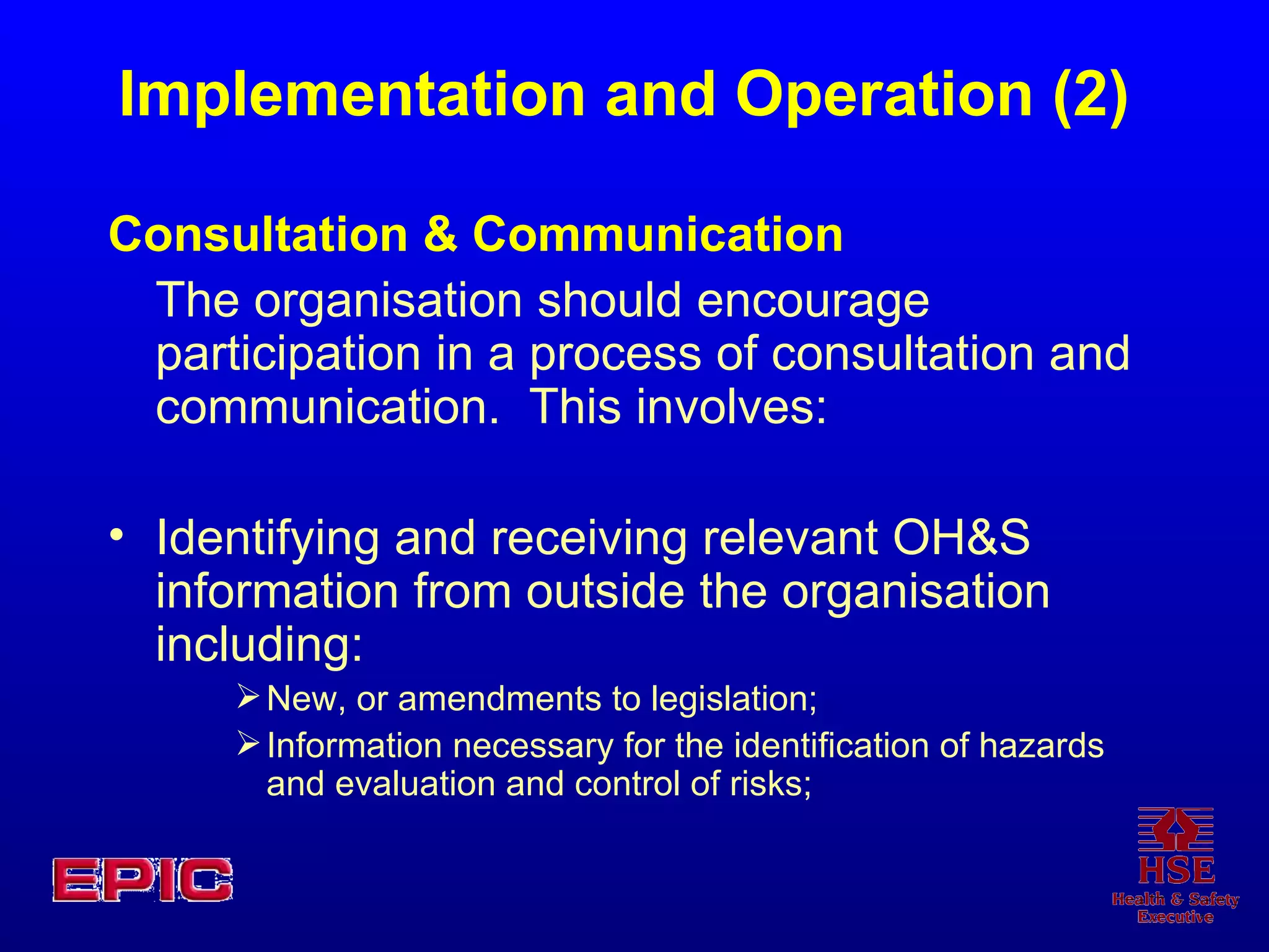 Implementation and Operation (2) Consultation & Communication The organisation should encourage participation in a process of consultation and communication.  This involves: Identifying and receiving relevant OH&S information from outside the organisation including: New, or amendments to legislation; Information necessary for the identification of hazards and evaluation and control of risks; 