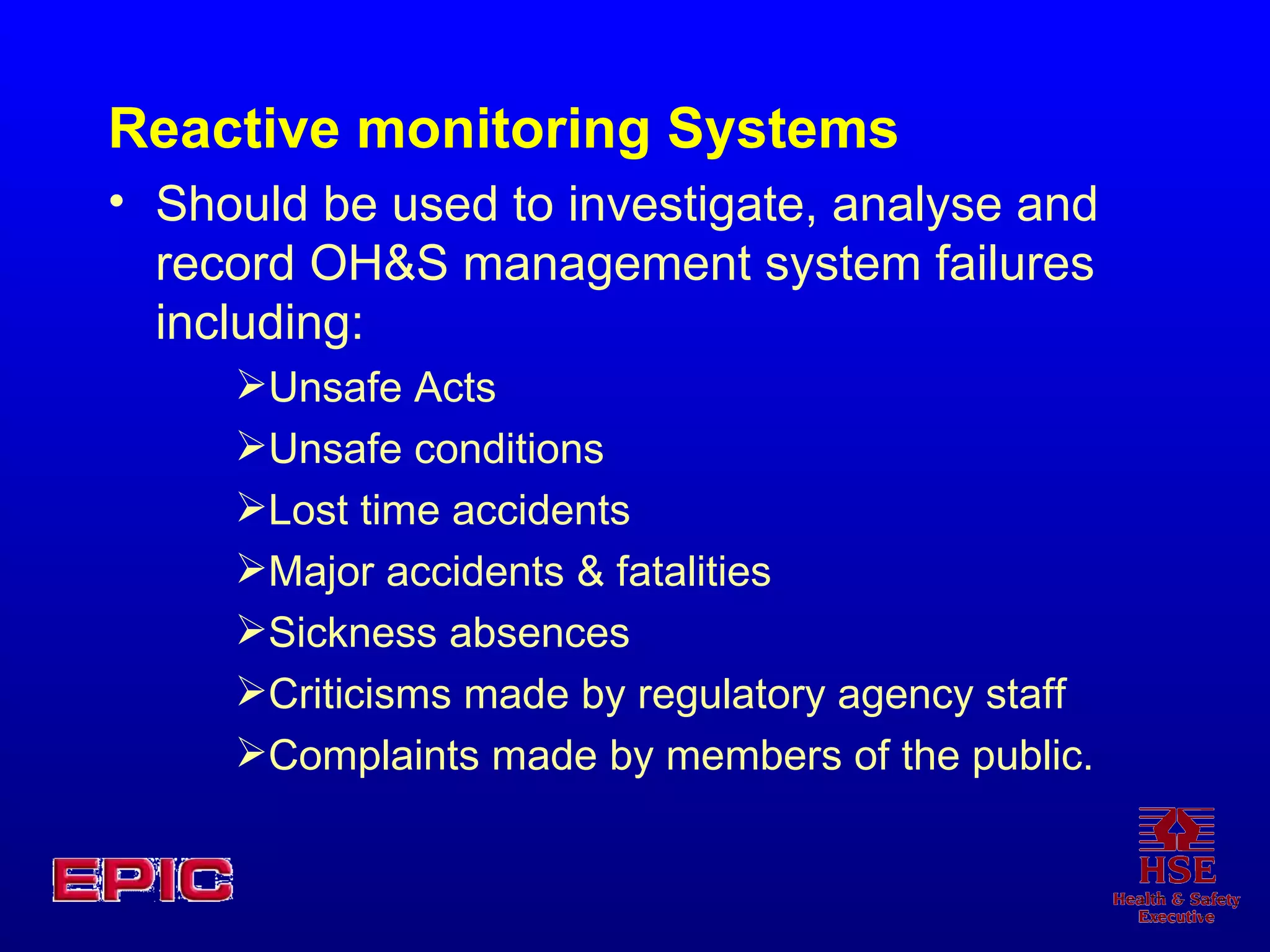 Reactive monitoring Systems Should be used to investigate, analyse and record OH&S management system failures including: Unsafe Acts Unsafe conditions Lost time accidents Major accidents & fatalities Sickness absences Criticisms made by regulatory agency staff Complaints made by members of the public. 