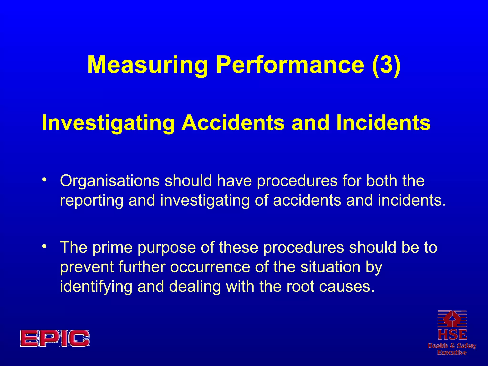 Measuring Performance (3) Investigating Accidents and Incidents Organisations should have procedures for both the reporting and investigating of accidents and incidents.  The prime purpose of these procedures should be to prevent further occurrence of the situation by identifying and dealing with the root causes.  