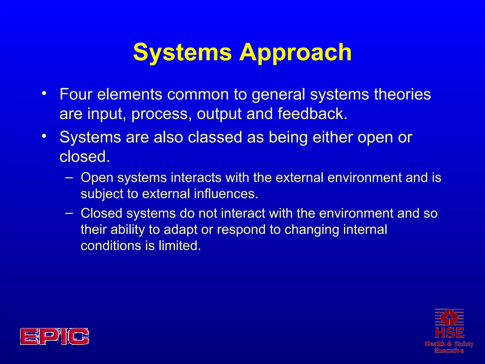 Systems Approach Four elements common to general systems theories are input, process, output and feedback.  Systems are also classed as being either open or closed.  Open systems interacts with the external environment and is subject to external influences.  Closed systems do not interact with the environment and so their ability to adapt or respond to changing internal conditions is limited. 