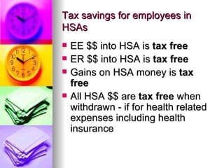 Tax savings for employees in HSAs EE $$ into HSA is  tax free   ER $$ into HSA is  tax free   Gains on HSA money is  tax free   All HSA $$ are  tax free  when withdrawn - if for health related expenses including health insurance 