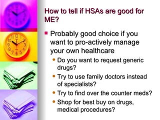 How to tell if HSAs are good for ME? Probably good choice if you want to pro-actively manage your own healthcare Do you want to request generic drugs? Try to use family doctors instead of specialists? Try to find over the counter meds? Shop for best buy on drugs, medical procedures? 