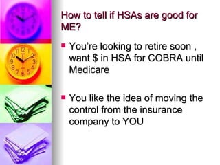 How to tell if HSAs are good for ME? You’re looking to retire soon ,  want $ in HSA for COBRA until Medicare  You like the idea of moving the control from the insurance company to YOU 
