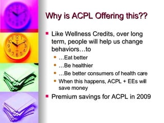 Why is ACPL Offering this?? Like Wellness Credits, over long term, people will help us change behaviors…to … Eat better … Be healthier … Be better consumers of health care When this happens, ACPL + EEs will save money Premium savings for ACPL in 2009 
