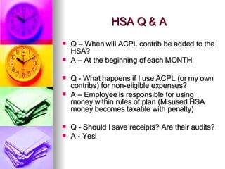 HSA Q & A Q – When will ACPL contrib be added to the HSA? A – At the beginning of each MONTH  Q - What happens if I use ACPL (or my own contribs) for non-eligible expenses? A – Employee is responsible for using money within rules of plan (Misused HSA money becomes taxable with penalty) Q - Should I save receipts? Are their audits? A - Yes! 