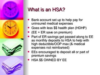 What is an HSA? Bank account set up to help pay for uninsured medical expenses  Goes with less $$ health plan (HDHP) (EE + ER save on premium) Part of ER savings get passed along to EE as monthly deposits to HSA to help with high deductible/OOP max (& medical expenses not reimbursed)  EEs encouraged to deposit all or part of premium savings HSA $$ OWNED BY EE  