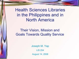 Health Sciences Libraries
 in the Philippines and in
      North America

  Their Vision, Mission and
Goals Towards Quality Service


         Joseph M. Yap
            LIS 254
         August 14, 2008
 
