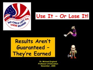 Results Aren’t Guaranteed – They’re Earned  Use It – Or Lose It! Dr. Michael England Professor of Education December , 2009 