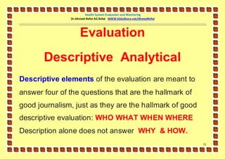 Health System Evaluation and Monitoring
               Dr.Ahmed-Refat AG Refat WWW.SlideShare.net/AhmedRefat




                    Evaluation
       Descriptive Analytical
Descriptive elements of the evaluation are meant to
answer four of the questions that are the hallmark of
good journalism, just as they are the hallmark of good
descriptive evaluation: WHO WHAT WHEN WHERE
Description alone does not answer WHY & HOW.
                                                                       11
 