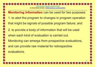 Health System Evaluation and Monitoring
                Dr.Ahmed-Refat AG Refat WWW.SlideShare.net/AhmedRefat


Monitoring Information can be used for two purposes:
1. to alert the program to changes in program operation
that might be signals of possible program failure; and

2. to provide a body of information that will be used
when each kind of evaluation is carried out.
Monitoring can emerge from prospective evaluations,
and can provide raw material for retrospective
evaluations.

                                                                        17
 