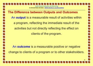 Health System Evaluation and Monitoring
                Dr.Ahmed-Refat AG Refat WWW.SlideShare.net/AhmedRefat


The Difference between Outputs and Outcomes
  An output is a measurable result of activities within
   a program, reflecting the immediate result of the
    activities but not directly reflecting the effect on
                  clients of the program.



  An outcome is a measurable positive or negative
change to clients of a program or to other stakeholders.

                                                                        18
 
