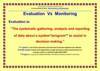 Health System Evaluation and Monitoring
                        Dr.Ahmed-Refat AG Refat WWW.SlideShare.net/AhmedRefat



            Evaluation Vs Monitoring
Evaluation is:

 “The systematic gathering, analysis and reporting

   of data about a system*/program** to assist in
                              decision making.”
      *A “system” a set of inter-connected parts that have to function together to be effective
     A health system consists of all organizations, people and actions whose primary intent is to
                         promote, restore or maintain health (WHO 2007)
        ** Program is a group of related activities intended to achieve specific outcomes.




                                                                                                    2
 