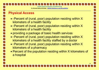 Health System Evaluation and Monitoring
                Dr.Ahmed-Refat AG Refat WWW.SlideShare.net/AhmedRefat


Physical Access
  ! Percent of (rural, poor) population residing within X
   kilometers of a health facility
  ! Percent of (rural, poor) population residing within X
   kilometers of a health facility
  providing a package of basic health services
  ! Percent of (rural, poor) population residing within X
   kilometers of a health facility staffed by a doctor
  ! Percent of (rural, poor) population residing within X
   kilometers of a pharmacy
  Percent of the population residing within X kilometers of
   a hospital

                                                                        26
 