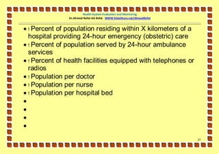 Health System Evaluation and Monitoring
                Dr.Ahmed-Refat AG Refat WWW.SlideShare.net/AhmedRefat


 ! Percent of population residing within X kilometers of a
  hospital providing 24-hour emergency (obstetric) care
 ! Percent of population served by 24-hour ambulance
  services
 ! Percent of health facilities equipped with telephones or
  radios
 ! Population per doctor
 ! Population per nurse
 ! Population per hospital bed




                                                                        27
 
